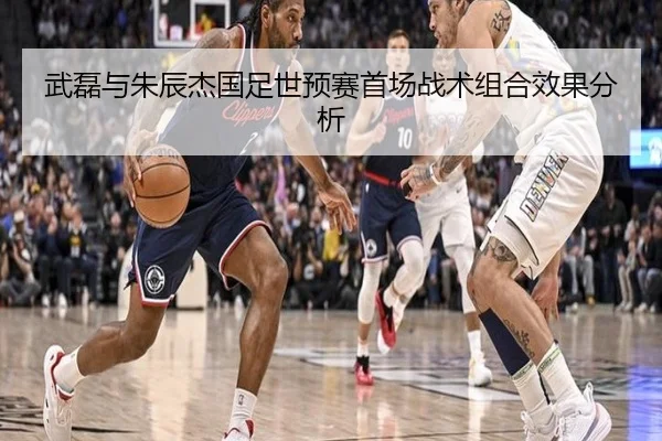 武磊与朱辰杰国足世预赛首场战术组合效果分析